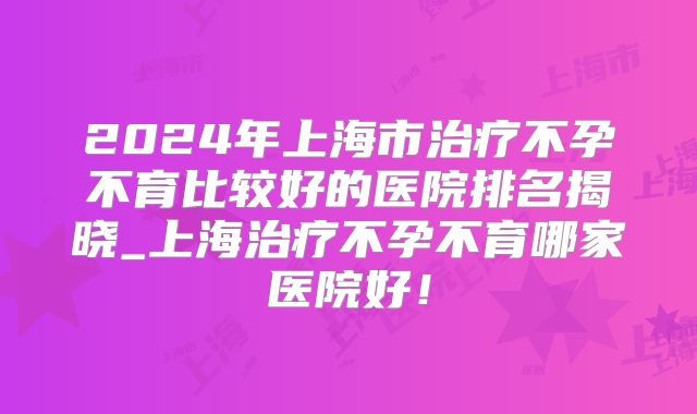 2024年上海市治疗不孕不育比较好的医院排名揭晓_上海治疗不孕不育哪家医院好!
