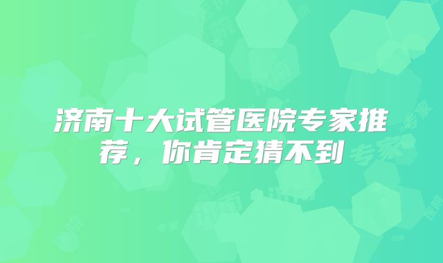 济南十大试管医院专家推荐，你肯定猜不到