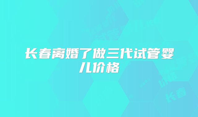 长春离婚了做三代试管婴儿价格