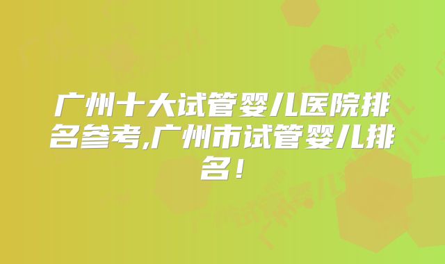 广州十大试管婴儿医院排名参考,广州市试管婴儿排名!