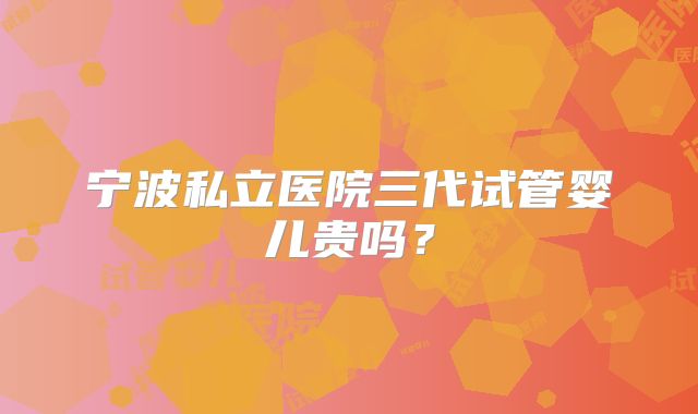 宁波私立医院三代试管婴儿贵吗?
