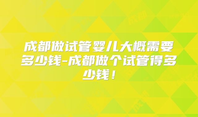 成都做试管婴儿大概需要多少钱-成都做个试管得多少钱！