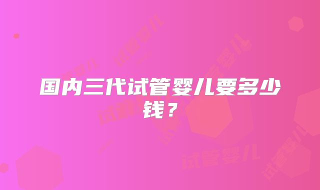 国内三代试管婴儿要多少钱？