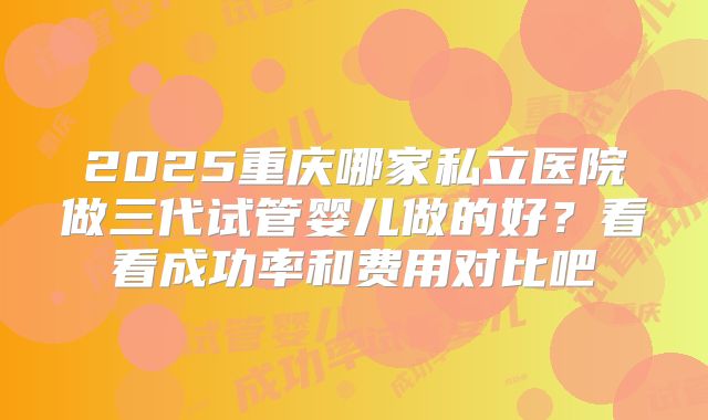 2025重庆哪家私立医院做三代试管婴儿做的好？看看成功率和费用对比吧