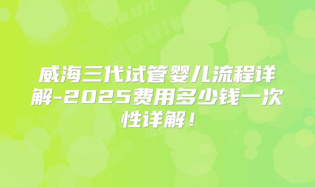 威海三代试管婴儿流程详解-2025费用多少钱一次性详解！