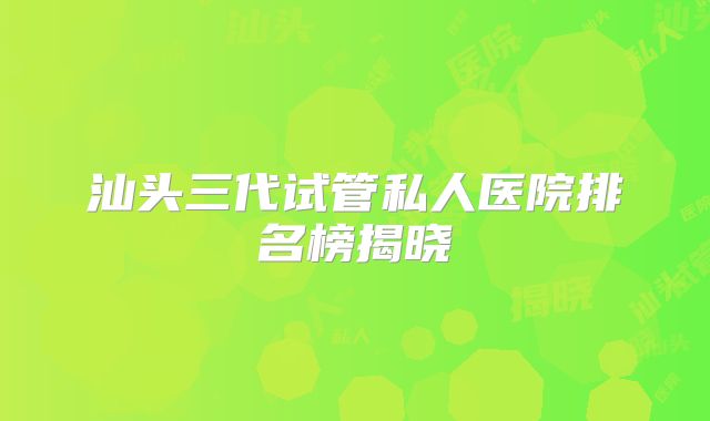 汕头三代试管私人医院排名榜揭晓