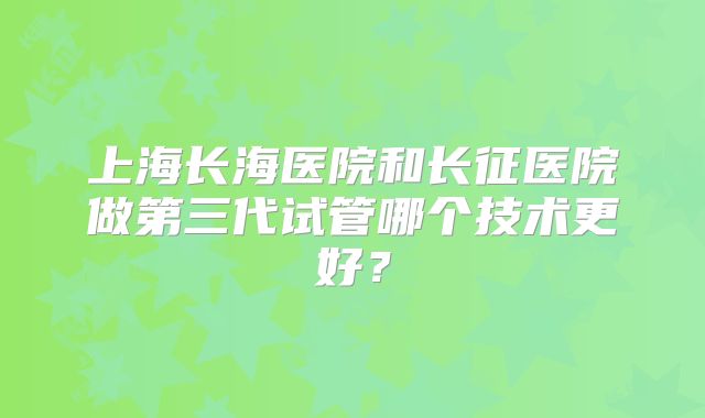 上海长海医院和长征医院做第三代试管哪个技术更好？
