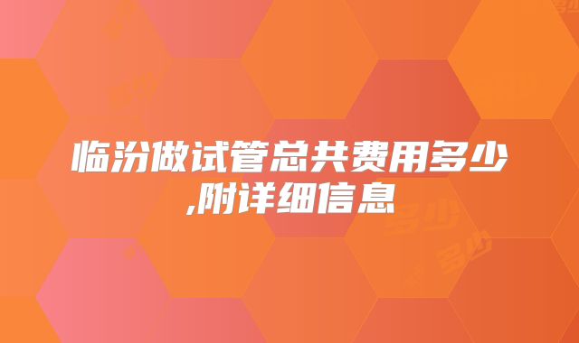 临汾做试管总共费用多少,附详细信息