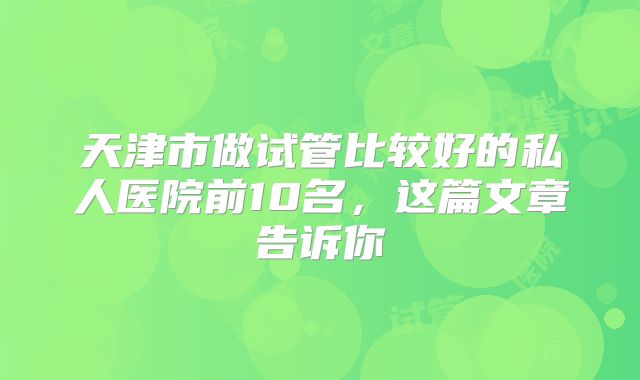 天津市做试管比较好的私人医院前10名,这篇文章告诉你