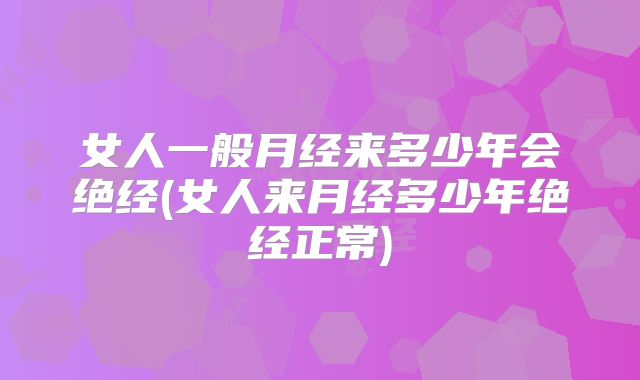 女人一般月经来多少年会绝经(女人来月经多少年绝经正常)