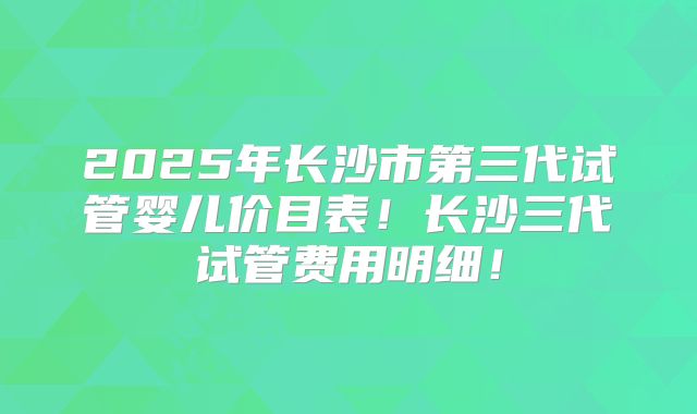 2025年长沙市第三代试管婴儿价目表!长沙三代试管费用明细!
