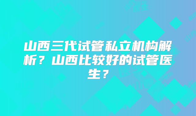 山西三代试管私立机构解析？山西比较好的试管医生？