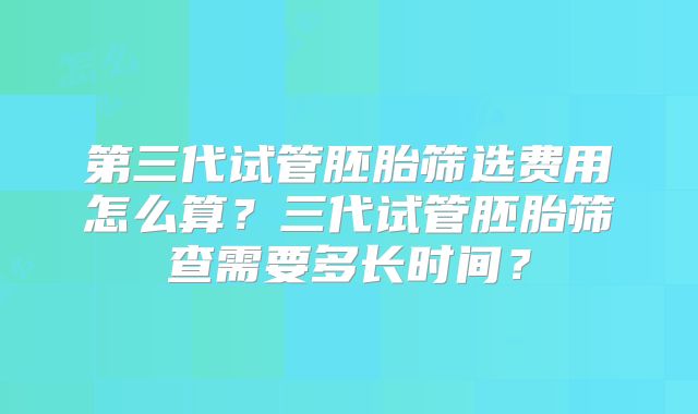 第三代试管胚胎筛选费用怎么算?三代试管胚胎筛查需要多长时间?