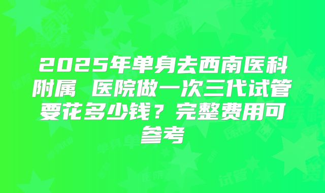2025年单身去西南医科附属 医院做一次三代试管要花多少钱?完整费用可参考
