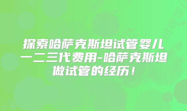 探索哈萨克斯坦试管婴儿一二三代费用-哈萨克斯坦做试管的经历！