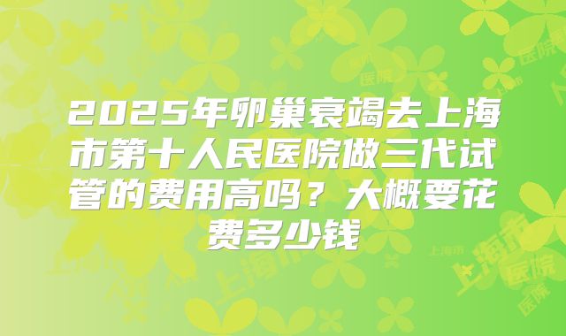 2025年卵巢衰竭去上海市第十人民医院做三代试管的费用高吗?大概要花费多少钱