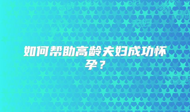 如何帮助高龄夫妇成功怀孕?