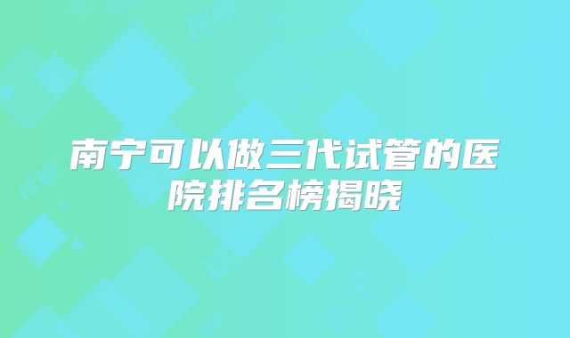 南宁可以做三代试管的医院排名榜揭晓