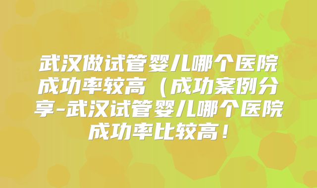 武汉做试管婴儿哪个医院成功率较高（成功案例分享-武汉试管婴儿哪个医院成功率比较高！