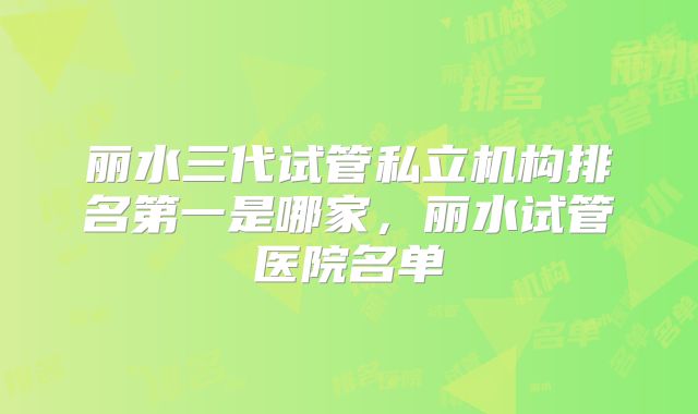 丽水三代试管私立机构排名第一是哪家,丽水试管医院名单