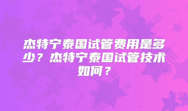 杰特宁泰国试管费用是多少？杰特宁泰国试管技术如何？