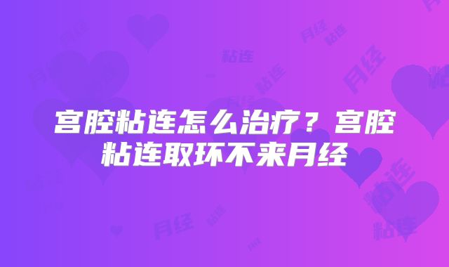 宫腔粘连怎么治疗？宫腔粘连取环不来月经