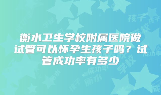 衡水卫生学校附属医院做试管可以怀孕生孩子吗?试管成功率有多少