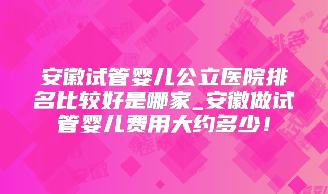 安徽试管婴儿公立医院排名比较好是哪家_安徽做试管婴儿费用大约多少！