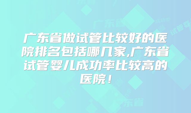 广东省做试管比较好的医院排名包括哪几家,广东省试管婴儿成功率比较高的医院！
