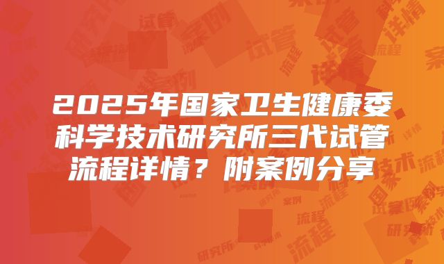 2025年国家卫生健康委科学技术研究所三代试管流程详情?附案例分享