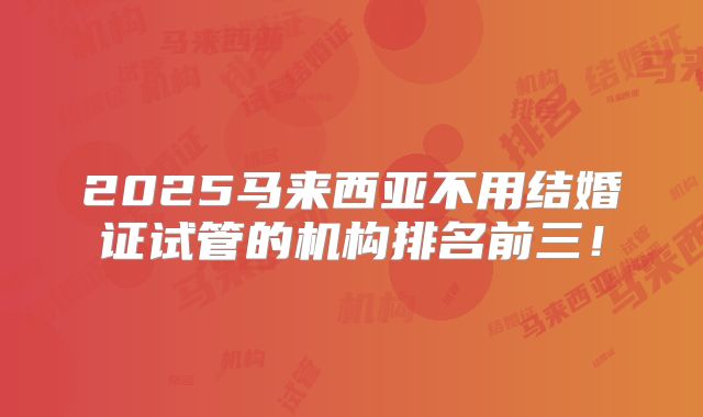2025马来西亚不用结婚证试管的机构排名前三！