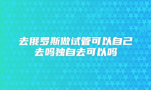 去俄罗斯做试管可以自己去吗独自去可以吗