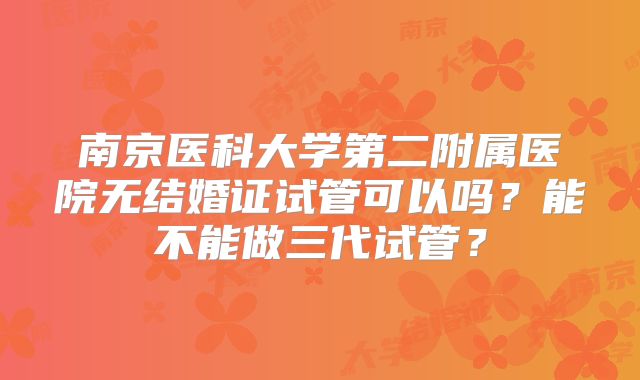 南京医科大学第二附属医院无结婚证试管可以吗?能不能做三代试管?