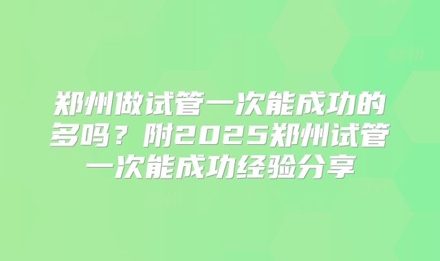 郑州做试管一次能成功的多吗？附2025郑州试管一次能成功经验分享