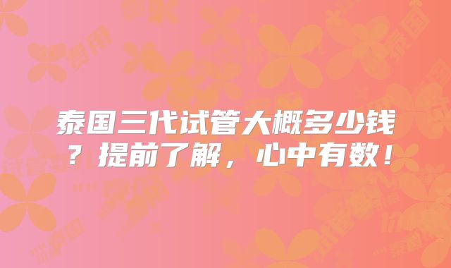 泰国三代试管大概多少钱？提前了解，心中有数！