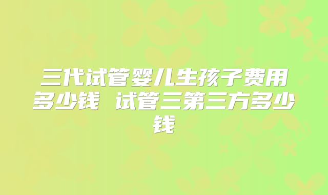 三代试管婴儿生孩子费用多少钱 试管三第三方多少钱
