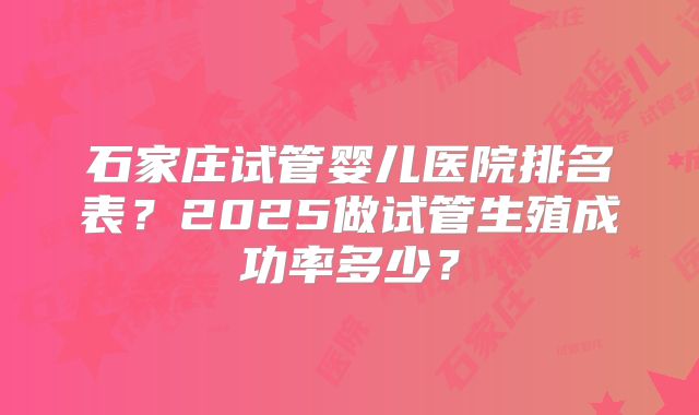 石家庄试管婴儿医院排名表？2025做试管生殖成功率多少？