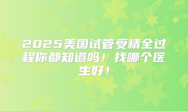 2025美国试管受精全过程你都知道吗！找哪个医生好！