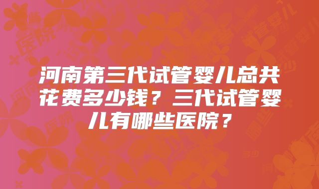 河南第三代试管婴儿总共花费多少钱?三代试管婴儿有哪些医院?