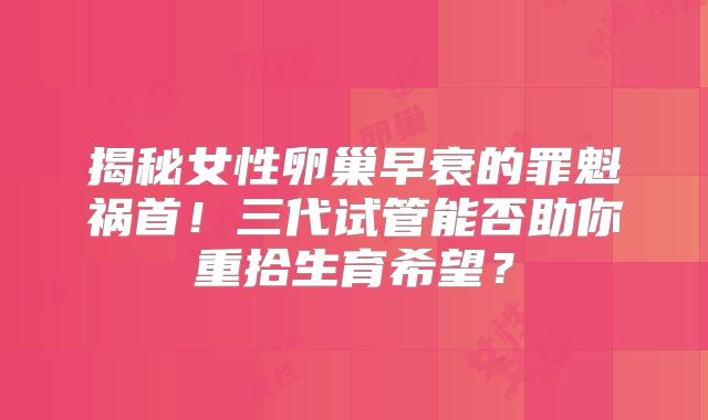 揭秘女性卵巢早衰的罪魁祸首！三代试管能否助你重拾生育希望？