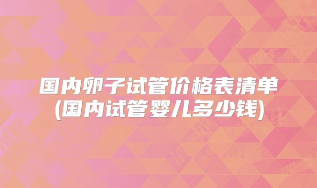 国内卵子试管价格表清单(国内试管婴儿多少钱)