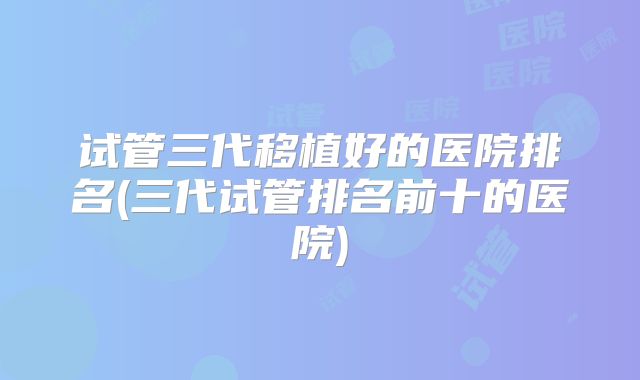 试管三代移植好的医院排名(三代试管排名前十的医院)