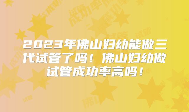 2023年佛山妇幼能做三代试管了吗!佛山妇幼做试管成功率高吗!