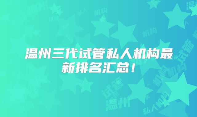 温州三代试管私人机构最新排名汇总！
