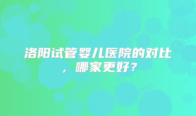洛阳试管婴儿医院的对比,哪家更好?