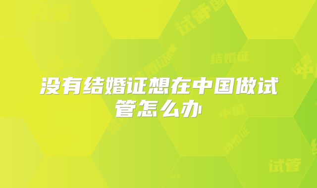 没有结婚证想在中国做试管怎么办