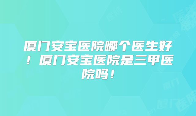 厦门安宝医院哪个医生好！厦门安宝医院是三甲医院吗！