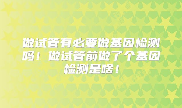 做试管有必要做基因检测吗!做试管前做了个基因检测是啥!