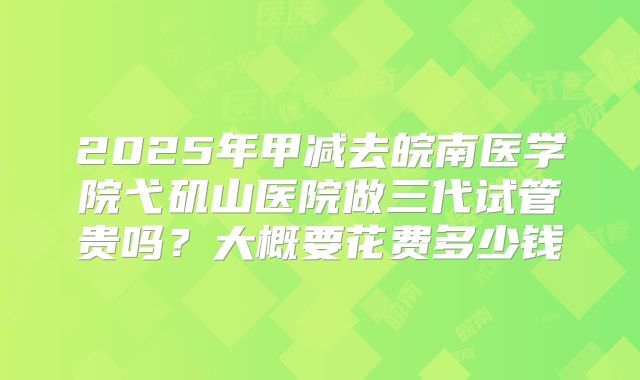 2025年甲减去皖南医学院弋矶山医院做三代试管贵吗？大概要花费多少钱