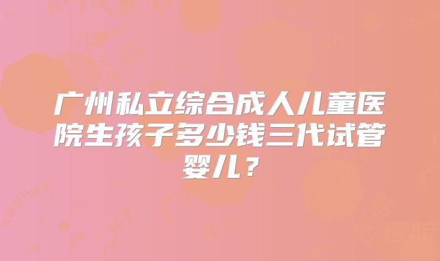 广州私立综合成人儿童医院生孩子多少钱三代试管婴儿？